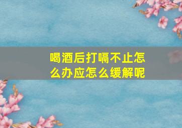 喝酒后打嗝不止怎么办应怎么缓解呢