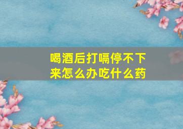 喝酒后打嗝停不下来怎么办吃什么药