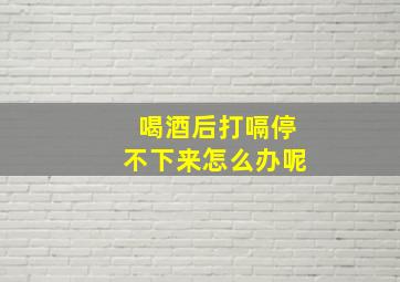 喝酒后打嗝停不下来怎么办呢