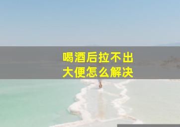 喝酒后拉不出大便怎么解决