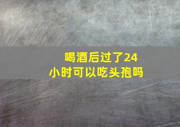 喝酒后过了24小时可以吃头孢吗