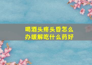 喝酒头疼头昏怎么办缓解吃什么药好