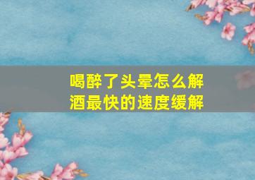 喝醉了头晕怎么解酒最快的速度缓解