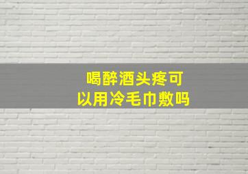 喝醉酒头疼可以用冷毛巾敷吗