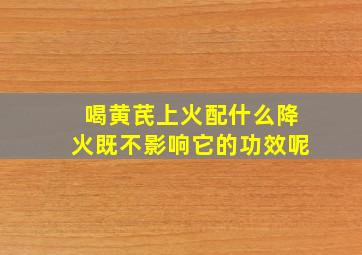 喝黄芪上火配什么降火既不影响它的功效呢