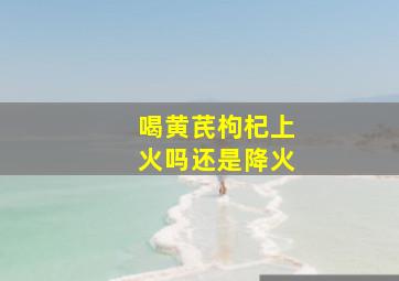 喝黄芪枸杞上火吗还是降火