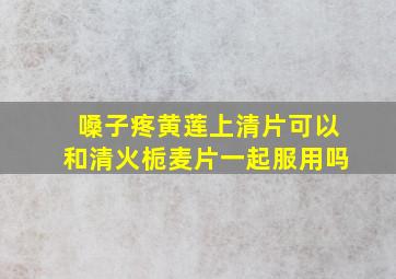 嗓子疼黄莲上清片可以和清火栀麦片一起服用吗