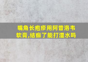 嘴角长疱疹用阿昔洛韦软膏,结痂了能打湿水吗