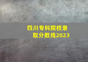 四川专科院校录取分数线2023