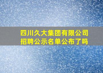 四川久大集团有限公司招聘公示名单公布了吗