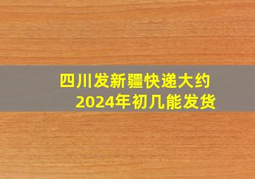 四川发新疆快递大约2024年初几能发货