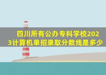 四川所有公办专科学校2023计算机单招录取分数线是多少