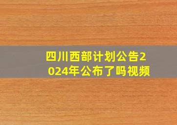 四川西部计划公告2024年公布了吗视频