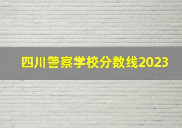 四川警察学校分数线2023