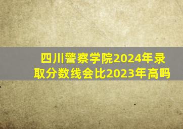 四川警察学院2024年录取分数线会比2023年高吗