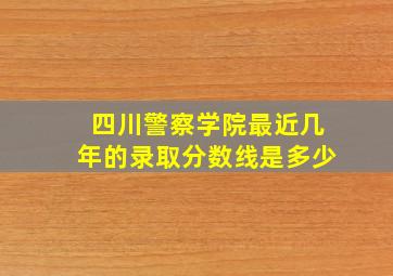 四川警察学院最近几年的录取分数线是多少