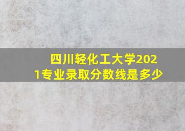 四川轻化工大学2021专业录取分数线是多少