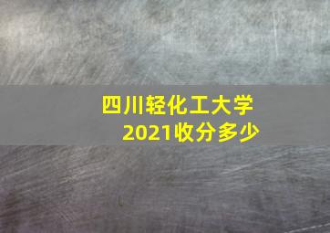 四川轻化工大学2021收分多少