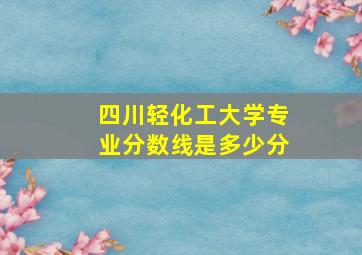 四川轻化工大学专业分数线是多少分