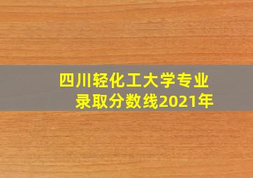 四川轻化工大学专业录取分数线2021年