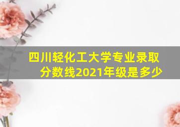 四川轻化工大学专业录取分数线2021年级是多少