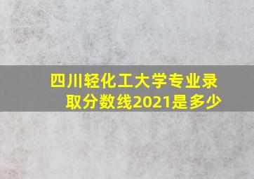 四川轻化工大学专业录取分数线2021是多少