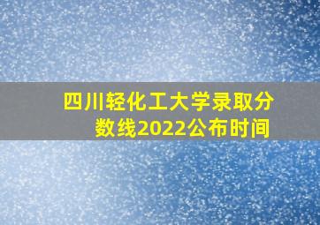 四川轻化工大学录取分数线2022公布时间