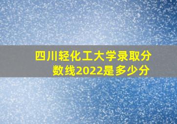 四川轻化工大学录取分数线2022是多少分