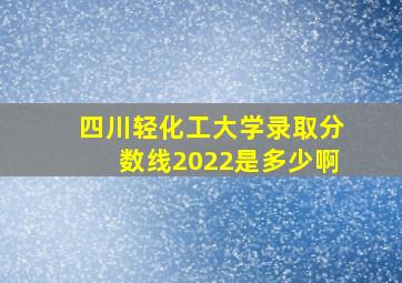 四川轻化工大学录取分数线2022是多少啊