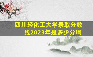 四川轻化工大学录取分数线2023年是多少分啊