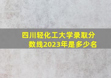 四川轻化工大学录取分数线2023年是多少名