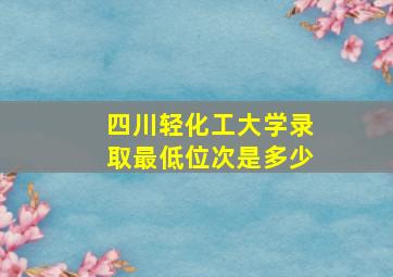 四川轻化工大学录取最低位次是多少