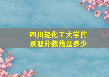 四川轻化工大学的录取分数线是多少