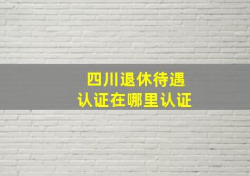 四川退休待遇认证在哪里认证