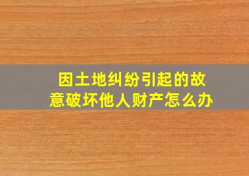 因土地纠纷引起的故意破坏他人财产怎么办