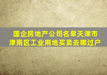 国企房地产公司名单天津市津南区工业用地买卖去哪过户