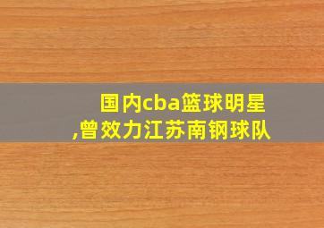 国内cba篮球明星,曾效力江苏南钢球队