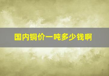 国内铜价一吨多少钱啊