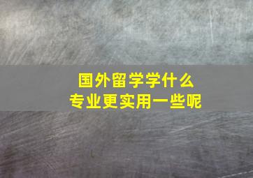 国外留学学什么专业更实用一些呢