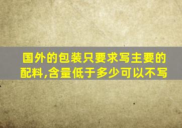 国外的包装只要求写主要的配料,含量低于多少可以不写