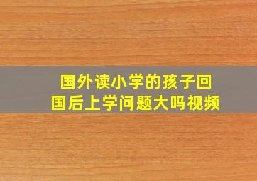 国外读小学的孩子回国后上学问题大吗视频