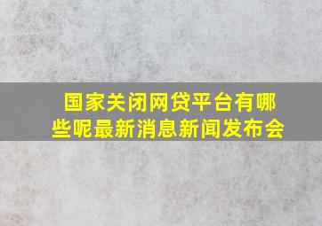 国家关闭网贷平台有哪些呢最新消息新闻发布会