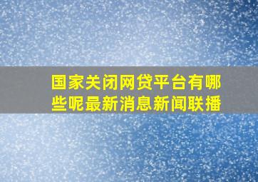 国家关闭网贷平台有哪些呢最新消息新闻联播