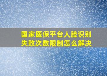 国家医保平台人脸识别失败次数限制怎么解决