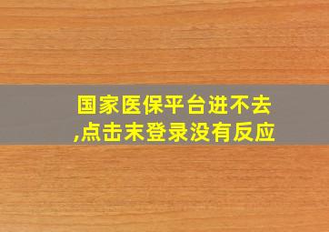 国家医保平台进不去,点击末登录没有反应