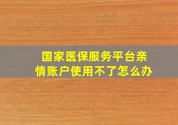 国家医保服务平台亲情账户使用不了怎么办