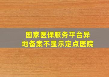 国家医保服务平台异地备案不显示定点医院