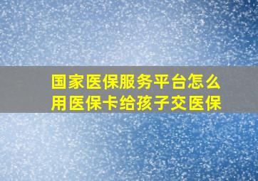 国家医保服务平台怎么用医保卡给孩子交医保