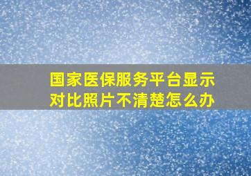 国家医保服务平台显示对比照片不清楚怎么办