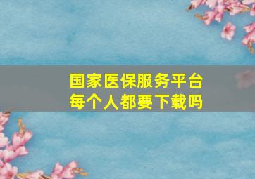 国家医保服务平台每个人都要下载吗